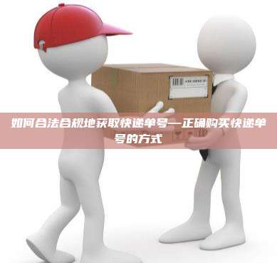 如何合法合规地获取快递单号—正确购买快递单号的方式