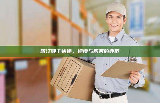 阳江顺丰快递,速度与服务的典范