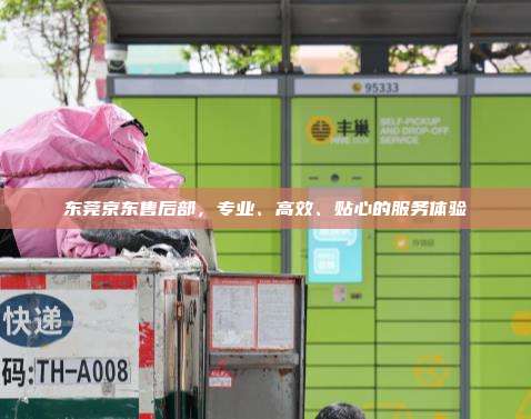 东莞京东售后部,专业、高效、贴心的服务体验