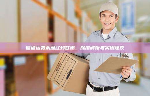 圆通运费从通辽到甘肃,深度解析与实用建议