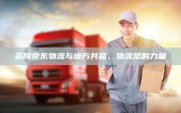茶陵京东物流与地方共赢,物流帮的力量