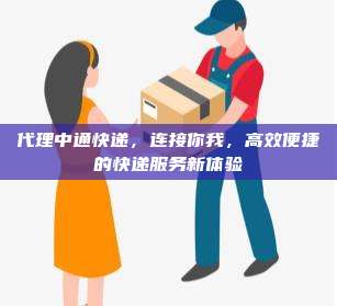代理中通快递,连接你我,高效便捷的快递服务新体验
