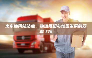 京东佛冈站站点，物流枢纽与地区发展的双翼飞翔