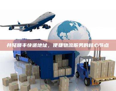 井陉顺丰快递地址,便捷物流服务的核心节点