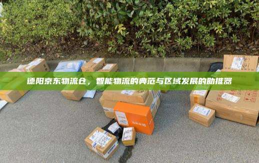 德阳京东物流仓,智能物流的典范与区域发展的助推器