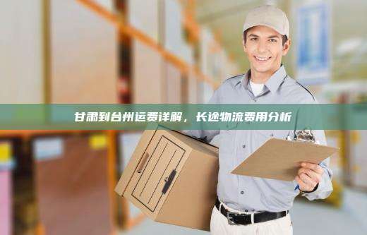 甘肃到台州运费详解，长途物流费用分析