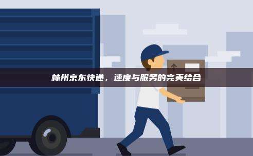 林州京东快递,速度与服务的完美结合