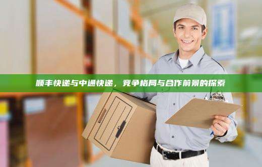 顺丰快递与中通快递,竞争格局与合作前景的探索
