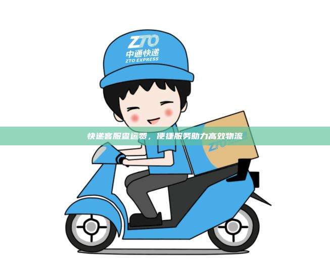 快递客服查运费,便捷服务助力高效物流