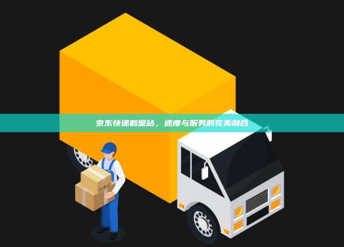 京东快递鹤壁站,速度与服务的完美融合
