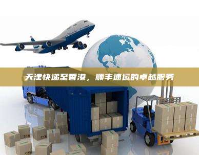 天津快递至香港,顺丰速运的卓越服务