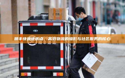 顺丰快递德庆点,高效物流的缩影与社区服务的核心