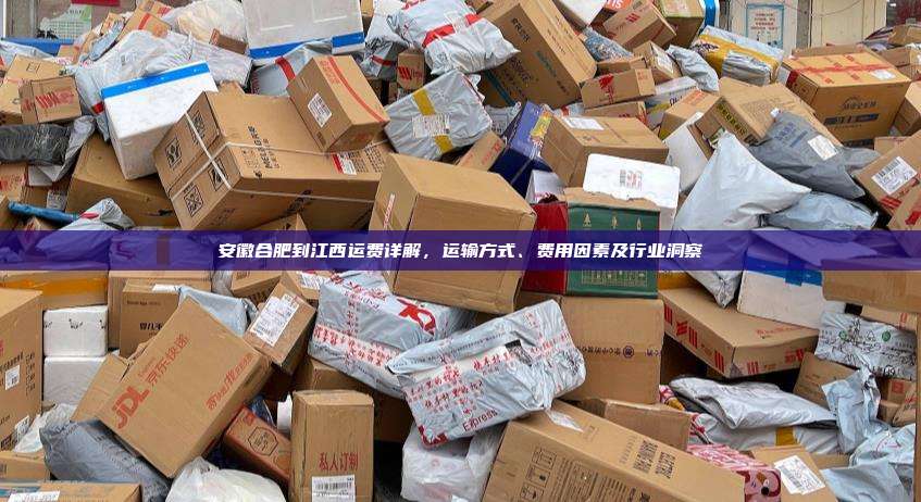 安徽合肥到江西运费详解,运输方式、费用因素及行业洞察