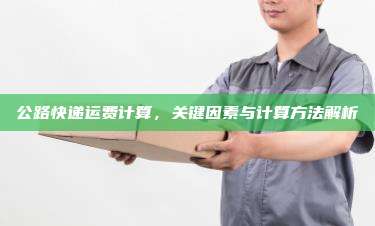 公路快递运费计算,关键因素与计算方法解析