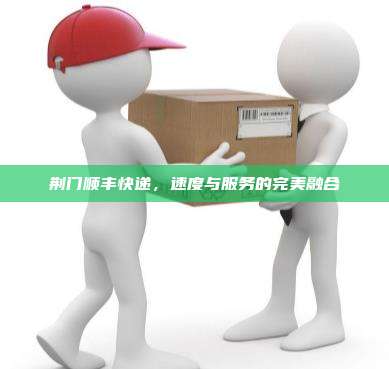 荆门顺丰快递,速度与服务的完美融合