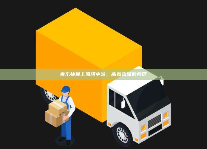京东快递上海旗中站,高效物流的典范