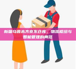 新疆乌鲁木齐京东仓库,物流枢纽与智能管理的典范