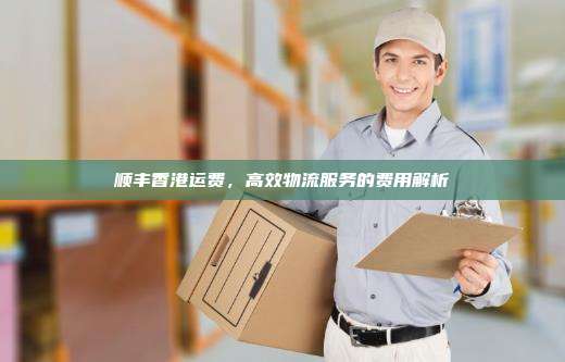 顺丰香港运费,高效物流服务的费用解析