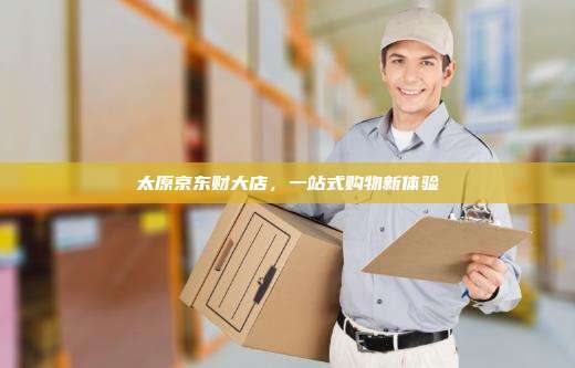 太原京东财大店,一站式购物新体验