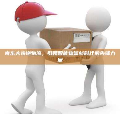 京东大快递物流,引领智能物流新时代的先锋力量