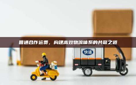 圆通合作运费,构建高效物流体系的共赢之道