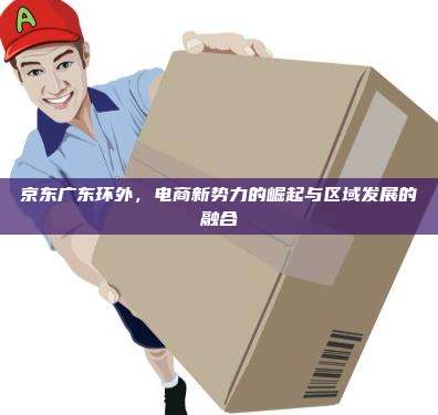 京东广东环外,电商新势力的崛起与区域发展的融合