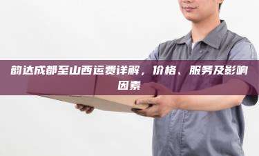 韵达成都至山西运费详解,价格、服务及影响因素