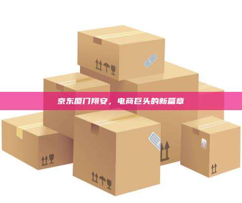 京东厦门翔安,电商巨头的新篇章