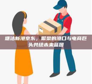 塘沽新港京东,繁荣的港口与电商巨头共绘未来蓝图