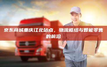 京东商城重庆江北站点，物流枢纽与智能零售的前沿