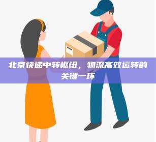 北京快递中转枢纽,物流高效运转的关键一环