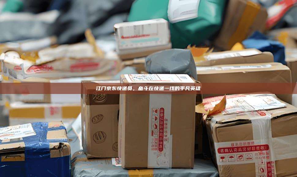 江门京东快递员,奋斗在快递一线的平凡英雄