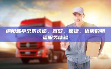 绵阳盐亭京东快递，高效、便捷、优质的物流服务体验