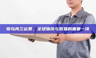 寄乌克兰运费,全球物流与贸易的重要一环