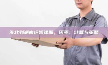 淮北到湖南运费详解,因素、计算与策略