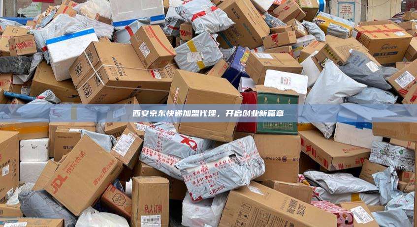 西安京东快递加盟代理,开启创业新篇章