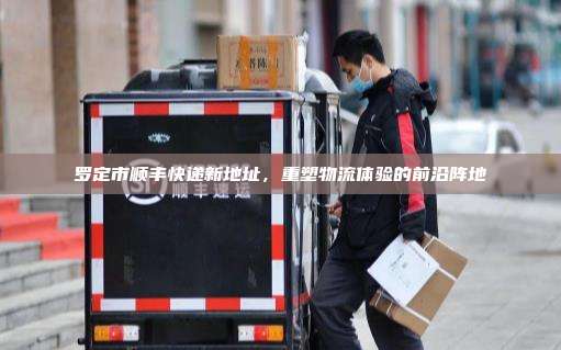 罗定市顺丰快递新地址,重塑物流体验的前沿阵地