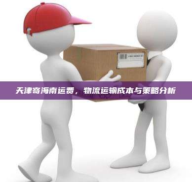天津寄海南运费,物流运输成本与策略分析