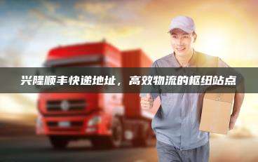 兴隆顺丰快递地址,高效物流的枢纽站点