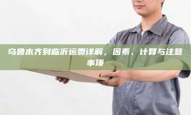 乌鲁木齐到临沂运费详解，因素、计算与注意事项