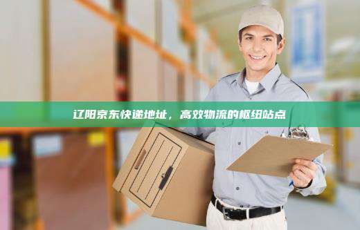 辽阳京东快递地址,高效物流的枢纽站点