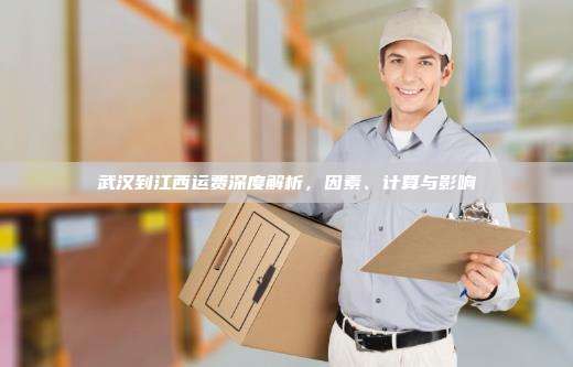 武汉到江西运费深度解析,因素、计算与影响