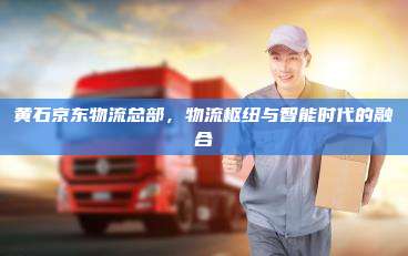 黄石京东物流总部,物流枢纽与智能时代的融合