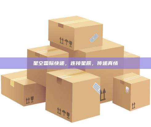 星空国际快递,连接星辰,传递真情