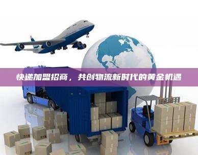 快递加盟招商,共创物流新时代的黄金机遇